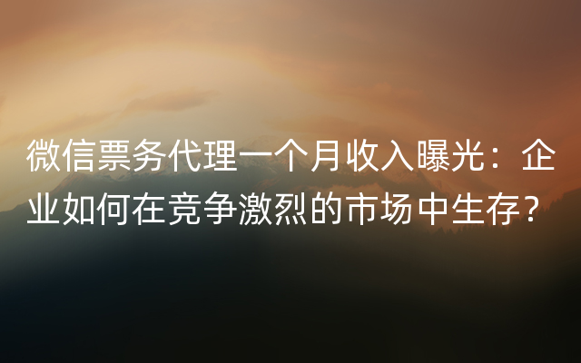 微信票务代理一个月收入曝光：企业如何在竞争激烈的市场中生存？