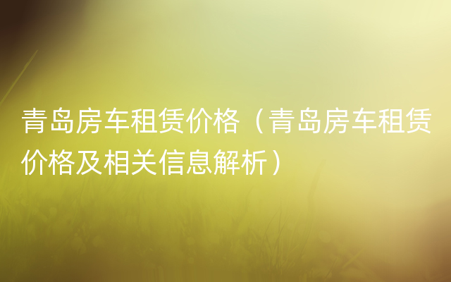 青岛房车租赁价格（青岛房车租赁价格及相关信息解