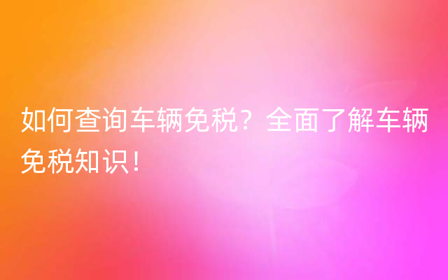 如何查询车辆免税？全面了解车辆免税知识！