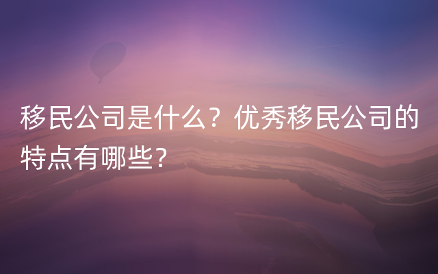 移民公司是什么？优秀移民公司的特点有哪些？