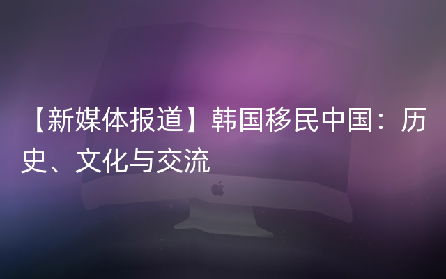 【新媒体报道】韩国移民中国：历史、文化与交流