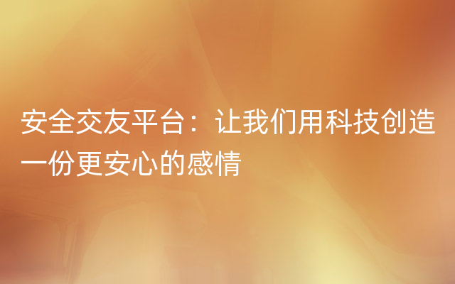 安全交友平台：让我们用科技创造一份更安心的感情