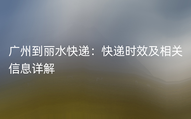 广州到丽水快递：快递时效及相关信息详解