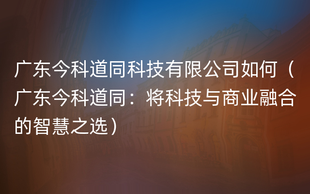 广东今科道同科技有限公司如何（广东今科道同：将科技与商业融合的智慧之选）