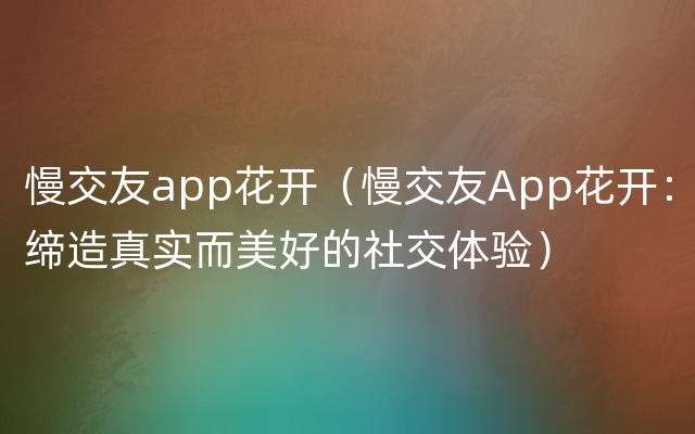 慢交友app花开（慢交友App花开：缔造真实而美好的社交体验）