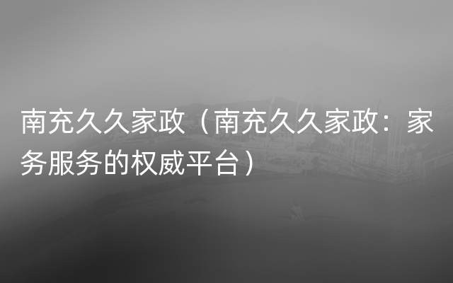 南充久久家政（南充久久家政：家务服务的权威平台）