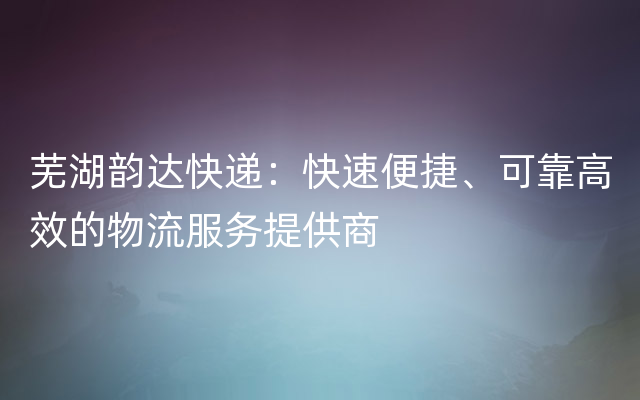 芜湖韵达快递：快速便捷、可靠高效的物流服务提供商