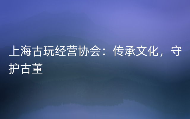 上海古玩经营协会：传承文化，守护古董