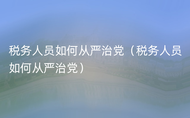 税务人员如何从严治党（税务人员如何从严治党）