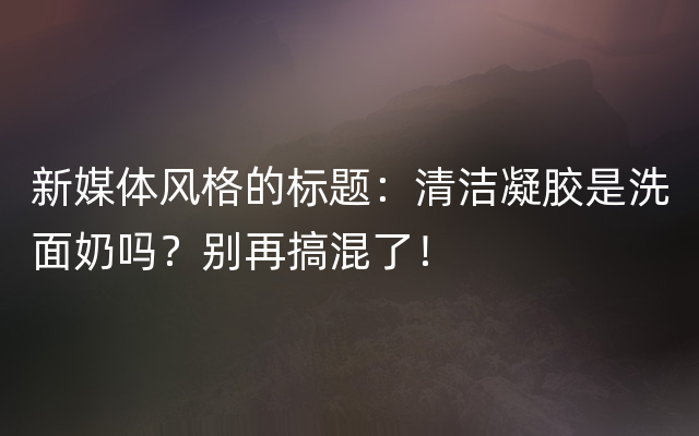 新媒体风格的标题：清洁凝胶是洗面奶吗？别再搞混