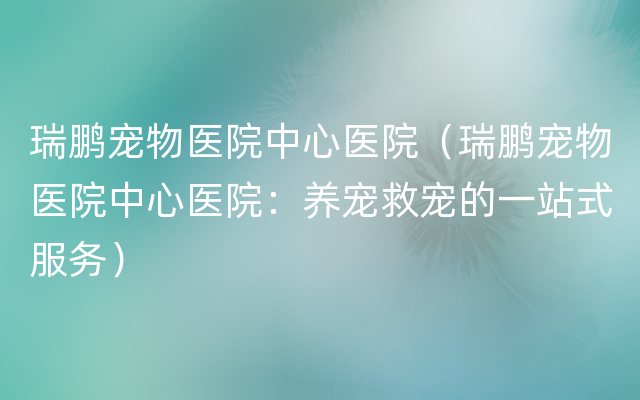 瑞鹏宠物医院中心医院（瑞鹏宠物医院中心医院：养宠救宠的一站式服务）