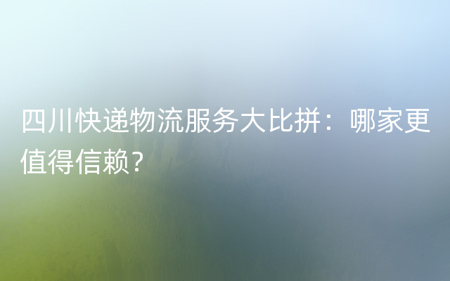 四川快递物流服务大比拼：哪家更值得信赖？