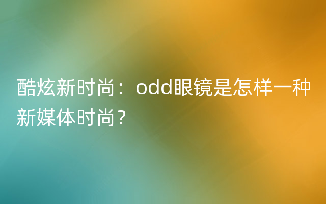 酷炫新时尚：odd眼镜是怎样一种新媒体时尚？