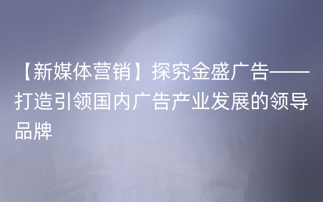 【新媒体营销】探究金盛广告——打造引领国内广告产业发展的领导品牌