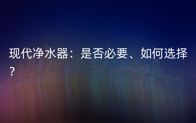 现代净水器：是否必要、如何选择？