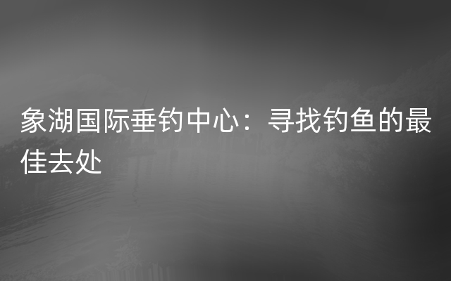 象湖国际垂钓中心：寻找钓鱼的最佳去处