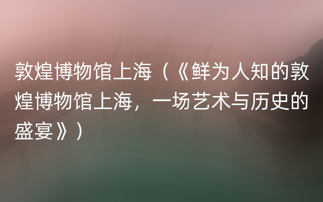 敦煌博物馆上海（《鲜为人知的敦煌博物馆上海，一场艺术与历史的盛宴》）