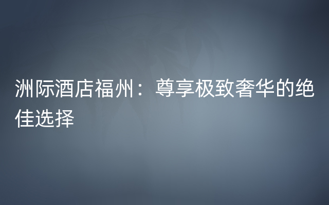 洲际酒店福州：尊享极致奢华的绝佳选择