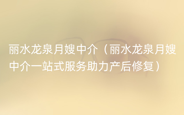 丽水龙泉月嫂中介（丽水龙泉月嫂中介一站式服务助力产后修复）