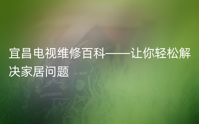 宜昌电视维修百科——让你轻松解决家居问题