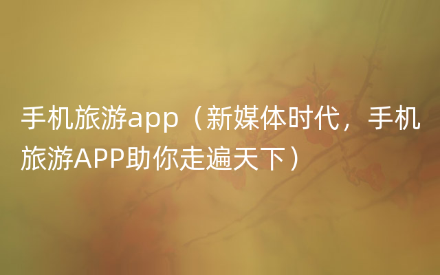 手机旅游app（新媒体时代，手机旅游APP助你走遍天下）