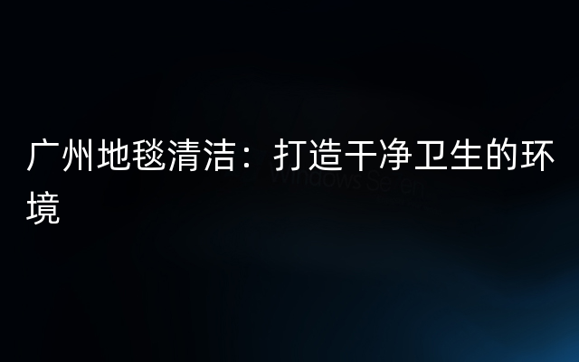 广州地毯清洁：打造干净卫生的环境