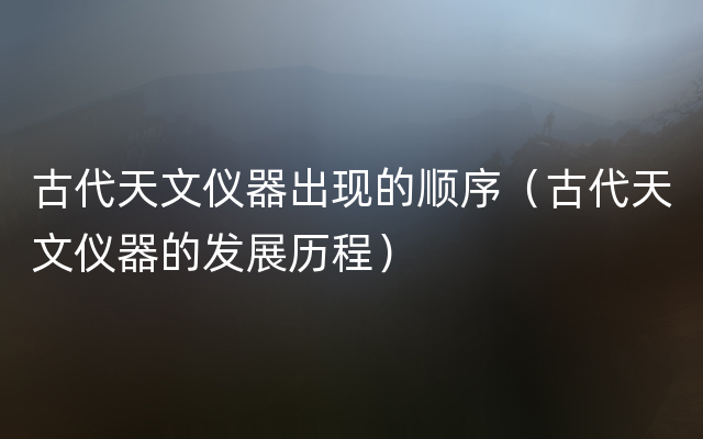 古代天文仪器出现的顺序（古代天文仪器的发展历程）