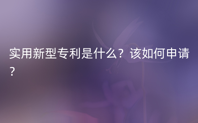 实用新型专利是什么？该如何申请？