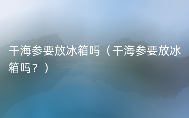 干海参要放冰箱吗（干海参要放冰箱吗？）