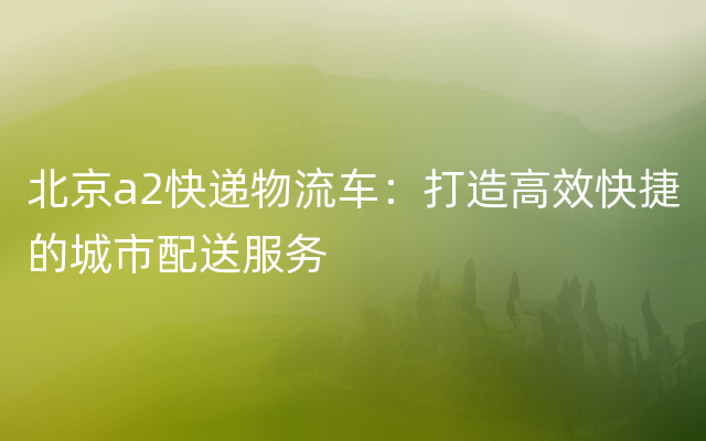 北京a2快递物流车：打造高效快捷的城市配送服务