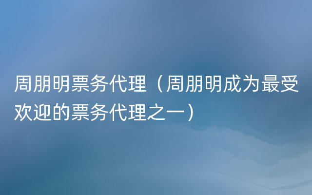 周朋明票务代理（周朋明成为最受欢迎的票务代理之一）