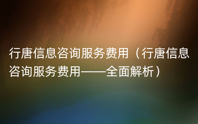 行唐信息咨询服务费用（行唐信息咨询服务费用——全面解析）