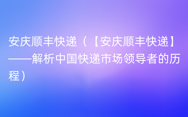 安庆顺丰快递（【安庆顺丰快递】——解析中国快递市场领导者的历程）