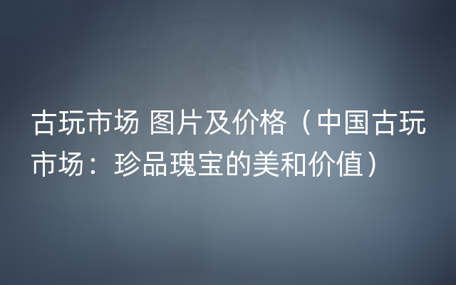 古玩市场 图片及价格（中国古玩市场：珍品瑰宝的美和价值）