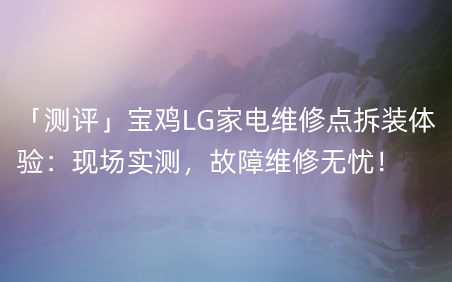 「测评」宝鸡LG家电维修点拆装体验：现场实测，故障维修无忧！