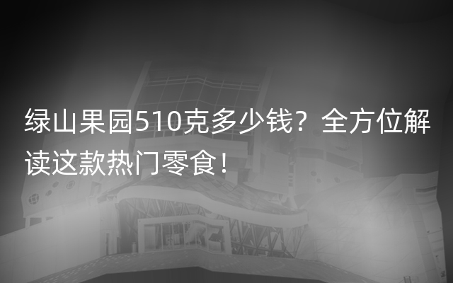 绿山果园510克多少钱？全方位解读这款热门零食！