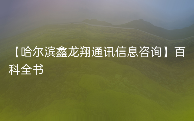 【哈尔滨鑫龙翔通讯信息咨询】百科全书