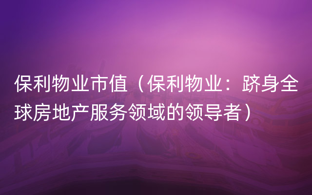 保利物业市值（保利物业：跻身全球房地产服务领域的领导者）