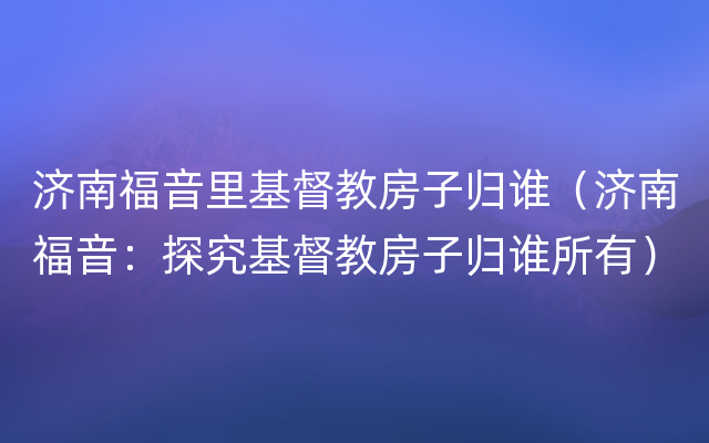 济南福音里基督教房子归谁（济南福音：探究基督教房子归谁所有）