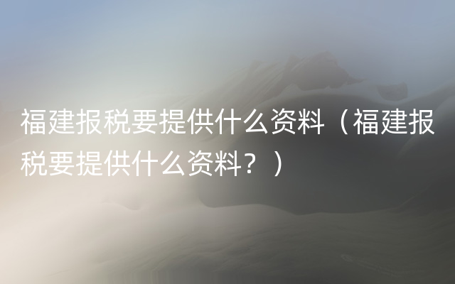 福建报税要提供什么资料（福建报税要提供什么资料？）