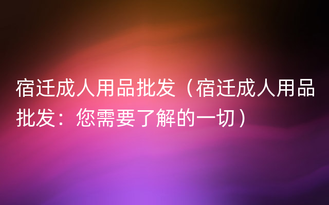 宿迁成人用品批发（宿迁成人用品批发：您需要了解的一切）