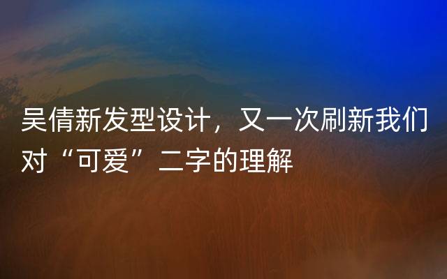 吴倩新发型设计，又一次刷新我们对“可爱”二字的理解