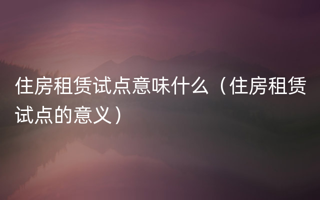 住房租赁试点意味什么（住房租赁试点的意义）