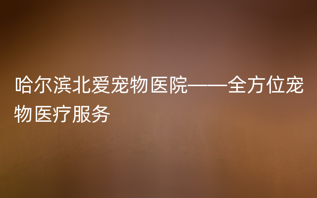 哈尔滨北爱宠物医院——全方位宠物医疗服务