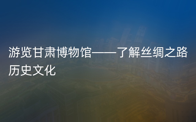 游览甘肃博物馆——了解丝绸之路历史文化