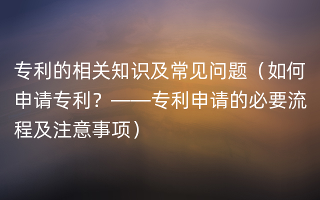 专利的相关知识及常见问题（如何申请专利？——专利申请的必要流程及注意事项）