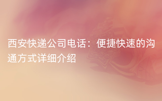 西安快递公司电话：便捷快速的沟通方式详细介绍