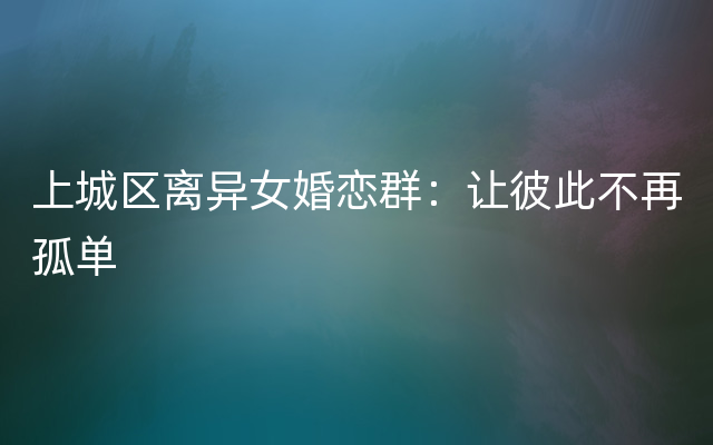 上城区离异女婚恋群：让彼此不再孤单