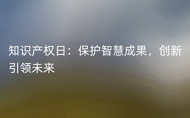 知识产权日：保护智慧成果，创新引领未来