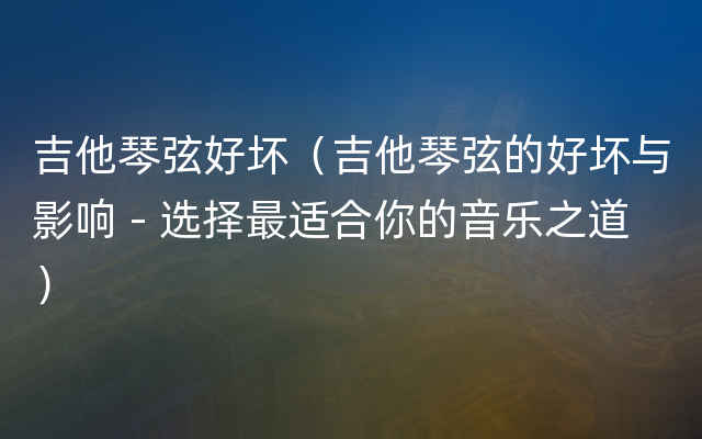 吉他琴弦好坏（吉他琴弦的好坏与影响 - 选择最适合你的音乐之道）